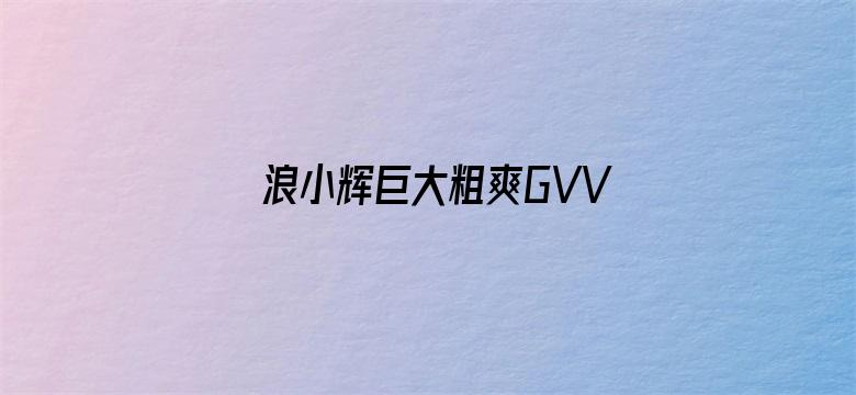 >浪小辉巨大粗爽GVVIDEOS横幅海报图